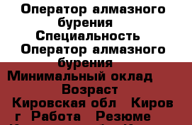 Оператор алмазного бурения  › Специальность ­ Оператор алмазного бурения  › Минимальный оклад ­ 25 000 › Возраст ­ 42 - Кировская обл., Киров г. Работа » Резюме   . Кировская обл.,Киров г.